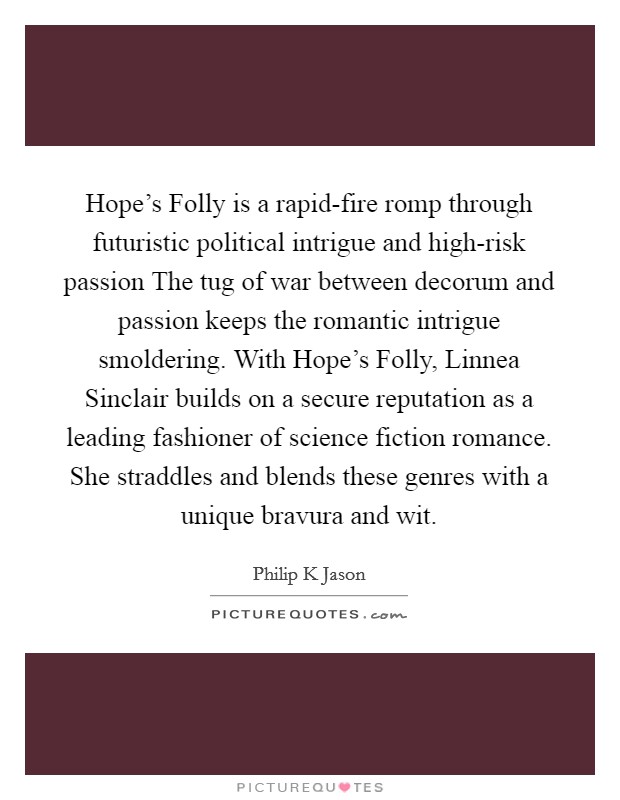 Hope's Folly is a rapid-fire romp through futuristic political intrigue and high-risk passion The tug of war between decorum and passion keeps the romantic intrigue smoldering. With Hope's Folly, Linnea Sinclair builds on a secure reputation as a leading fashioner of science fiction romance. She straddles and blends these genres with a unique bravura and wit Picture Quote #1