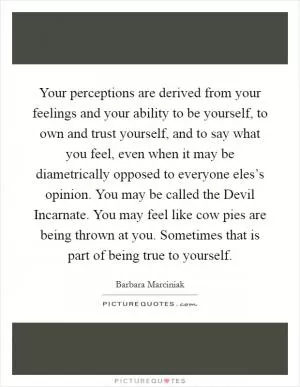 Your perceptions are derived from your feelings and your ability to be yourself, to own and trust yourself, and to say what you feel, even when it may be diametrically opposed to everyone eles’s opinion. You may be called the Devil Incarnate. You may feel like cow pies are being thrown at you. Sometimes that is part of being true to yourself Picture Quote #1