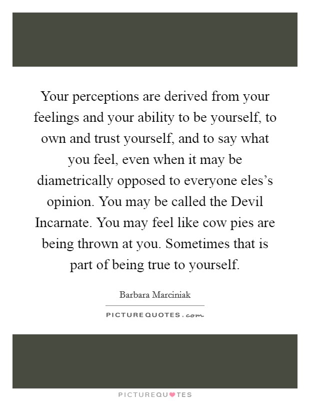Your perceptions are derived from your feelings and your ability to be yourself, to own and trust yourself, and to say what you feel, even when it may be diametrically opposed to everyone eles's opinion. You may be called the Devil Incarnate. You may feel like cow pies are being thrown at you. Sometimes that is part of being true to yourself Picture Quote #1