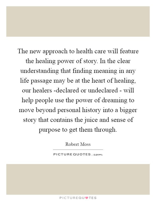 The new approach to health care will feature the healing power of story. In the clear understanding that finding meaning in any life passage may be at the heart of healing, our healers -declared or undeclared - will help people use the power of dreaming to move beyond personal history into a bigger story that contains the juice and sense of purpose to get them through Picture Quote #1