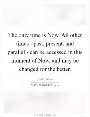 The only time is Now. All other times - past, present, and parallel - can be accessed in this moment of Now, and may be changed for the better Picture Quote #1