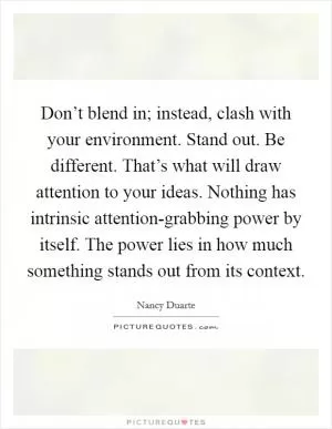 Don’t blend in; instead, clash with your environment. Stand out. Be different. That’s what will draw attention to your ideas. Nothing has intrinsic attention-grabbing power by itself. The power lies in how much something stands out from its context Picture Quote #1