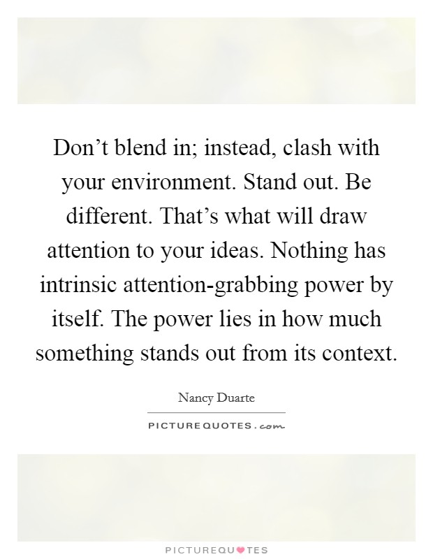 Don't blend in; instead, clash with your environment. Stand out. Be different. That's what will draw attention to your ideas. Nothing has intrinsic attention-grabbing power by itself. The power lies in how much something stands out from its context Picture Quote #1