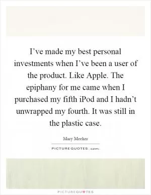 I’ve made my best personal investments when I’ve been a user of the product. Like Apple. The epiphany for me came when I purchased my fifth iPod and I hadn’t unwrapped my fourth. It was still in the plastic case Picture Quote #1