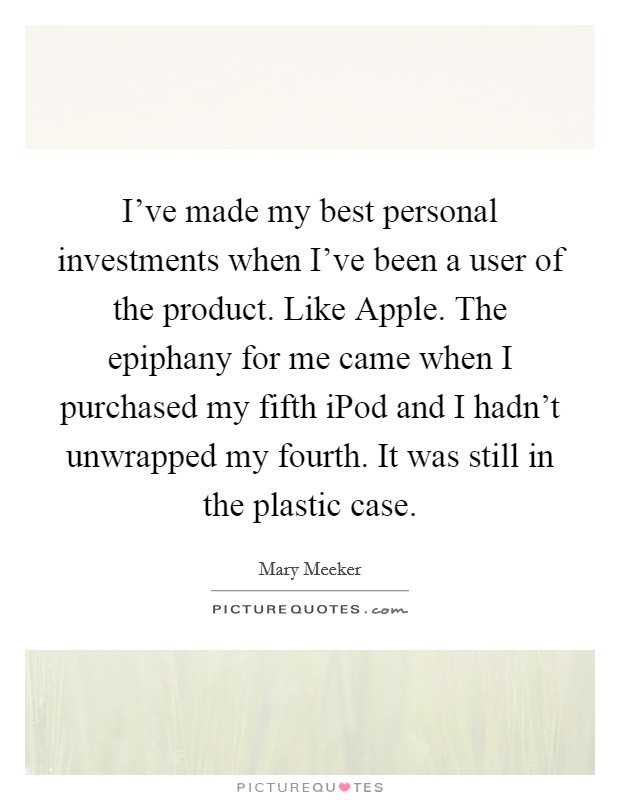 I've made my best personal investments when I've been a user of the product. Like Apple. The epiphany for me came when I purchased my fifth iPod and I hadn't unwrapped my fourth. It was still in the plastic case Picture Quote #1