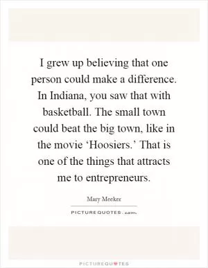 I grew up believing that one person could make a difference. In Indiana, you saw that with basketball. The small town could beat the big town, like in the movie ‘Hoosiers.’ That is one of the things that attracts me to entrepreneurs Picture Quote #1