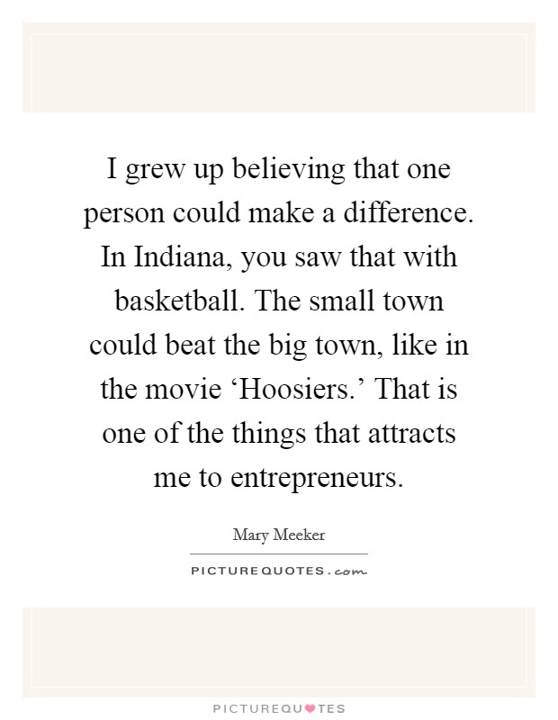 I grew up believing that one person could make a difference. In Indiana, you saw that with basketball. The small town could beat the big town, like in the movie ‘Hoosiers.' That is one of the things that attracts me to entrepreneurs Picture Quote #1