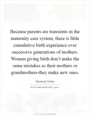 Because parents are transients in the maternity care system, there is little cumulative birth experience over successive generations of mothers. Women giving birth don’t make the same mistakes as their mothers or grandmothers-they make new ones Picture Quote #1