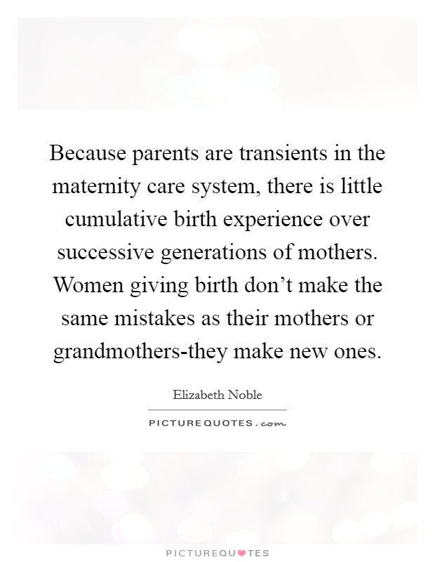 Because parents are transients in the maternity care system, there is little cumulative birth experience over successive generations of mothers. Women giving birth don't make the same mistakes as their mothers or grandmothers-they make new ones Picture Quote #1