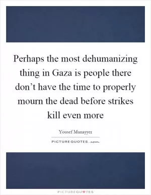 Perhaps the most dehumanizing thing in Gaza is people there don’t have the time to properly mourn the dead before strikes kill even more Picture Quote #1