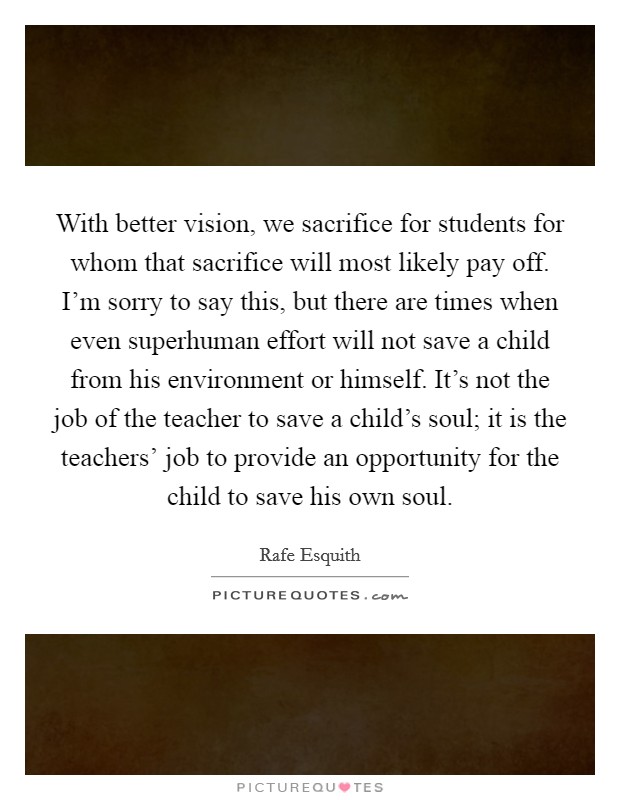 With better vision, we sacrifice for students for whom that sacrifice will most likely pay off. I'm sorry to say this, but there are times when even superhuman effort will not save a child from his environment or himself. It's not the job of the teacher to save a child's soul; it is the teachers' job to provide an opportunity for the child to save his own soul Picture Quote #1
