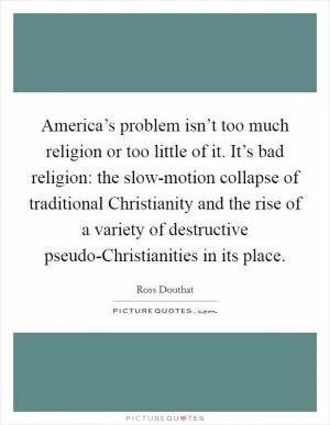 America’s problem isn’t too much religion or too little of it. It’s bad religion: the slow-motion collapse of traditional Christianity and the rise of a variety of destructive pseudo-Christianities in its place Picture Quote #1