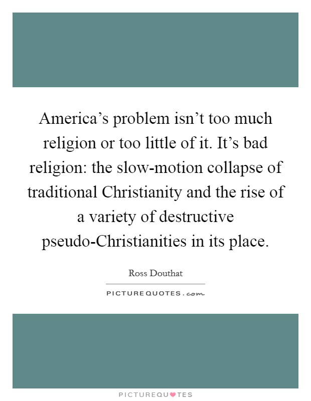 America's problem isn't too much religion or too little of it. It's bad religion: the slow-motion collapse of traditional Christianity and the rise of a variety of destructive pseudo-Christianities in its place Picture Quote #1