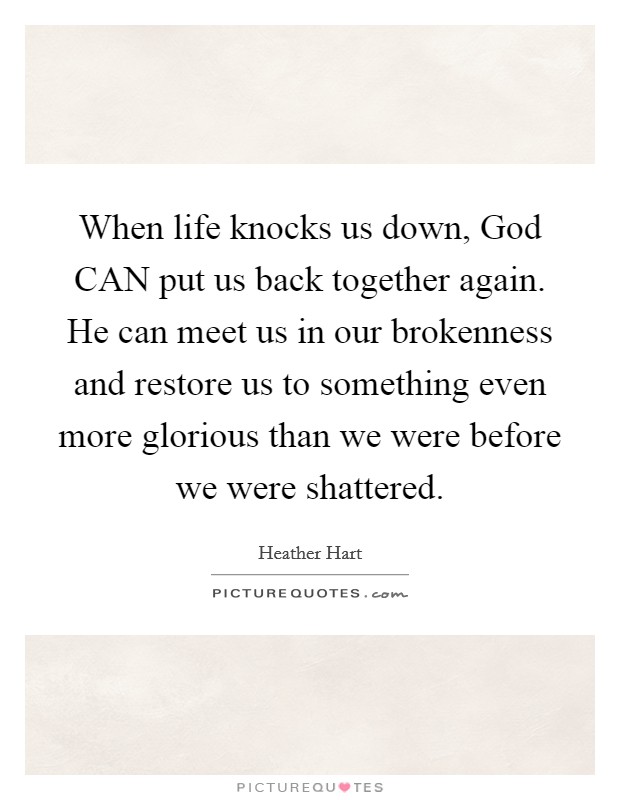 When life knocks us down, God CAN put us back together again. He can meet us in our brokenness and restore us to something even more glorious than we were before we were shattered Picture Quote #1