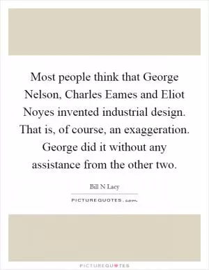 Most people think that George Nelson, Charles Eames and Eliot Noyes invented industrial design. That is, of course, an exaggeration. George did it without any assistance from the other two Picture Quote #1