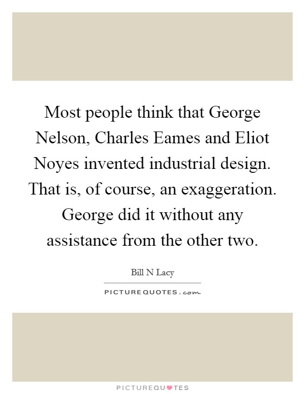 Most people think that George Nelson, Charles Eames and Eliot Noyes invented industrial design. That is, of course, an exaggeration. George did it without any assistance from the other two Picture Quote #1