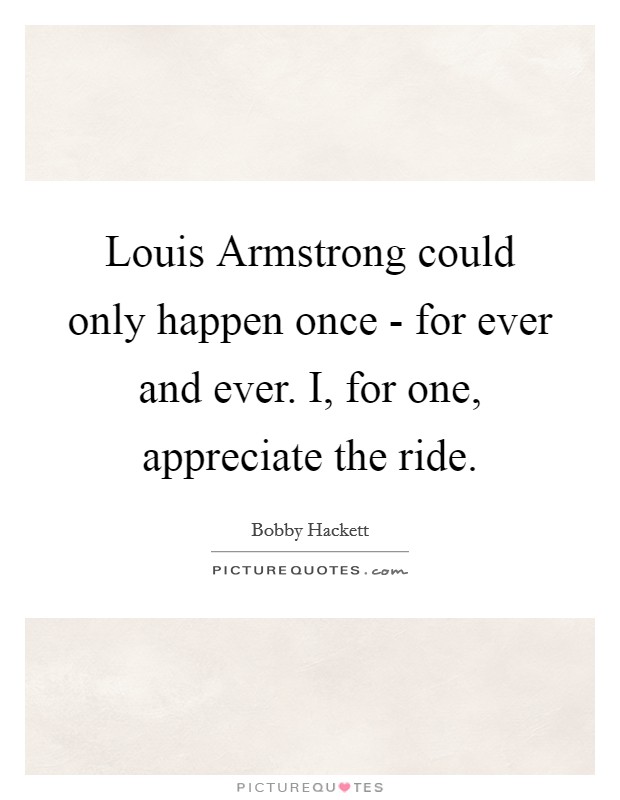 Louis Armstrong could only happen once - for ever and ever. I, for one, appreciate the ride Picture Quote #1