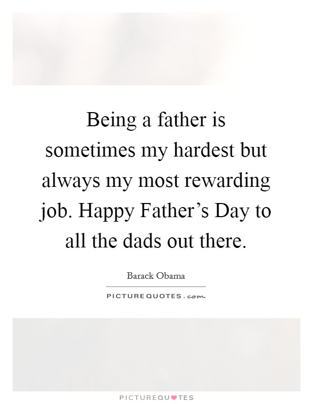 Being a father is sometimes my hardest but always my most rewarding job. Happy Father's Day to all the dads out there Picture Quote #1