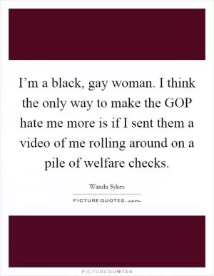 I’m a black, gay woman. I think the only way to make the GOP hate me more is if I sent them a video of me rolling around on a pile of welfare checks Picture Quote #1