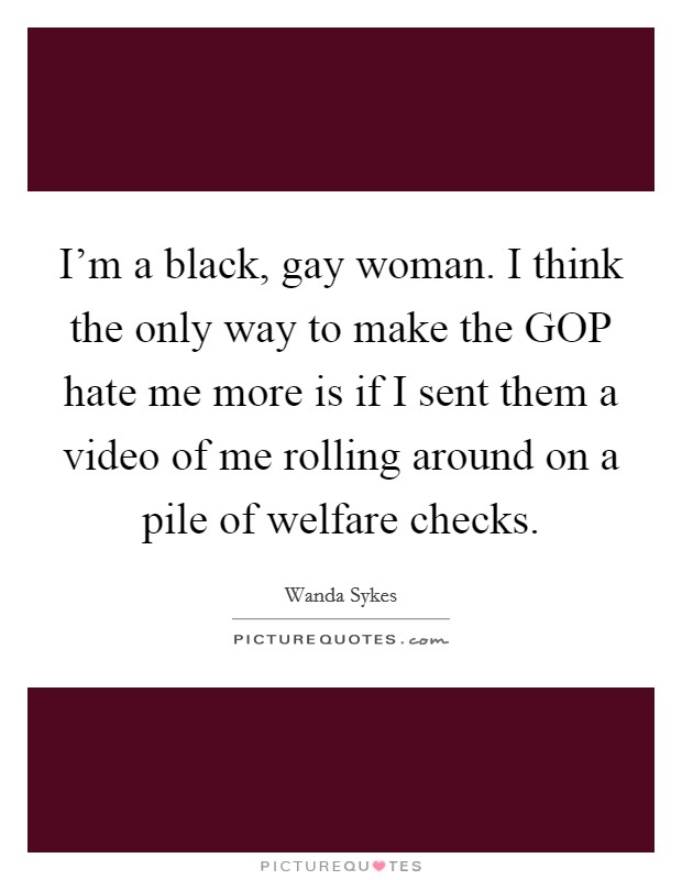 I'm a black, gay woman. I think the only way to make the GOP hate me more is if I sent them a video of me rolling around on a pile of welfare checks Picture Quote #1