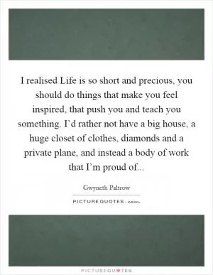 I realised Life is so short and precious, you should do things that make you feel inspired, that push you and teach you something. I’d rather not have a big house, a huge closet of clothes, diamonds and a private plane, and instead a body of work that I’m proud of Picture Quote #1