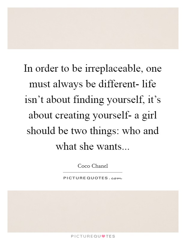 In order to be irreplaceable, one must always be different- life isn't about finding yourself, it's about creating yourself- a girl should be two things: who and what she wants Picture Quote #1