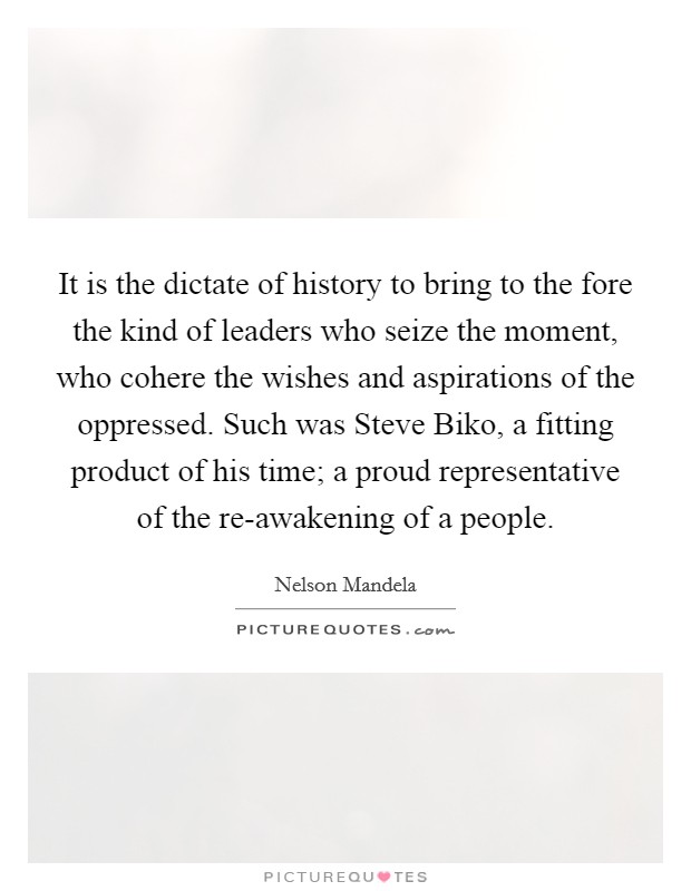 It is the dictate of history to bring to the fore the kind of leaders who seize the moment, who cohere the wishes and aspirations of the oppressed. Such was Steve Biko, a fitting product of his time; a proud representative of the re-awakening of a people Picture Quote #1