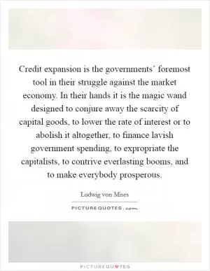 Credit expansion is the governments’ foremost tool in their struggle against the market economy. In their hands it is the magic wand designed to conjure away the scarcity of capital goods, to lower the rate of interest or to abolish it altogether, to finance lavish government spending, to expropriate the capitalists, to contrive everlasting booms, and to make everybody prosperous Picture Quote #1