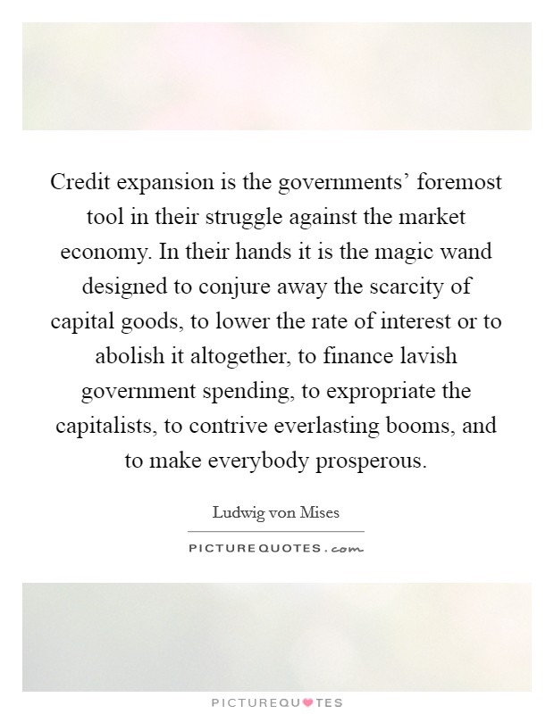 Credit expansion is the governments' foremost tool in their struggle against the market economy. In their hands it is the magic wand designed to conjure away the scarcity of capital goods, to lower the rate of interest or to abolish it altogether, to finance lavish government spending, to expropriate the capitalists, to contrive everlasting booms, and to make everybody prosperous Picture Quote #1