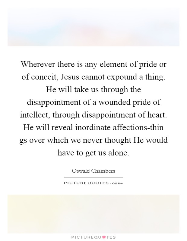 Wherever there is any element of pride or of conceit, Jesus cannot expound a thing. He will take us through the disappointment of a wounded pride of intellect, through disappointment of heart. He will reveal inordinate affections-thin gs over which we never thought He would have to get us alone Picture Quote #1