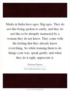 Maids in India have egos. Big egos. They do not like being spoken to curtly, and they do not like to be abruptly instructed by a woman they do not know. They come with the feeling that they already know everything. So while training them to do things your way, speak gently, and when they do it right, appreciate it Picture Quote #1