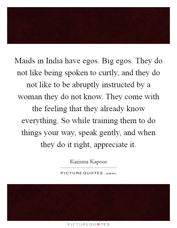 Maids in India have egos. Big egos. They do not like being spoken to curtly, and they do not like to be abruptly instructed by a woman they do not know. They come with the feeling that they already know everything. So while training them to do things your way, speak gently, and when they do it right, appreciate it Picture Quote #1