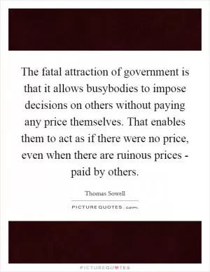 The fatal attraction of government is that it allows busybodies to impose decisions on others without paying any price themselves. That enables them to act as if there were no price, even when there are ruinous prices - paid by others Picture Quote #1