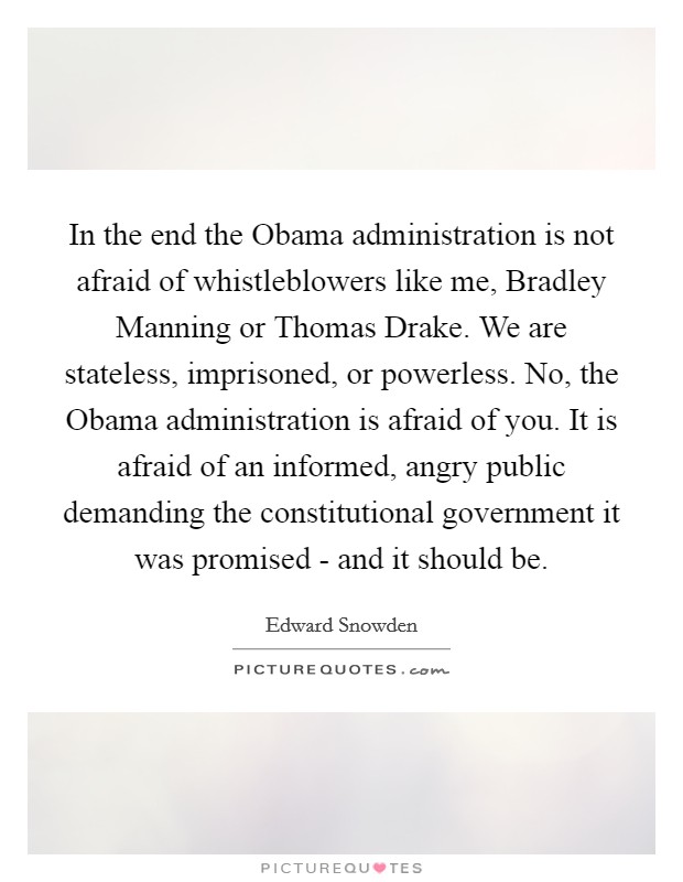 In the end the Obama administration is not afraid of whistleblowers like me, Bradley Manning or Thomas Drake. We are stateless, imprisoned, or powerless. No, the Obama administration is afraid of you. It is afraid of an informed, angry public demanding the constitutional government it was promised - and it should be Picture Quote #1