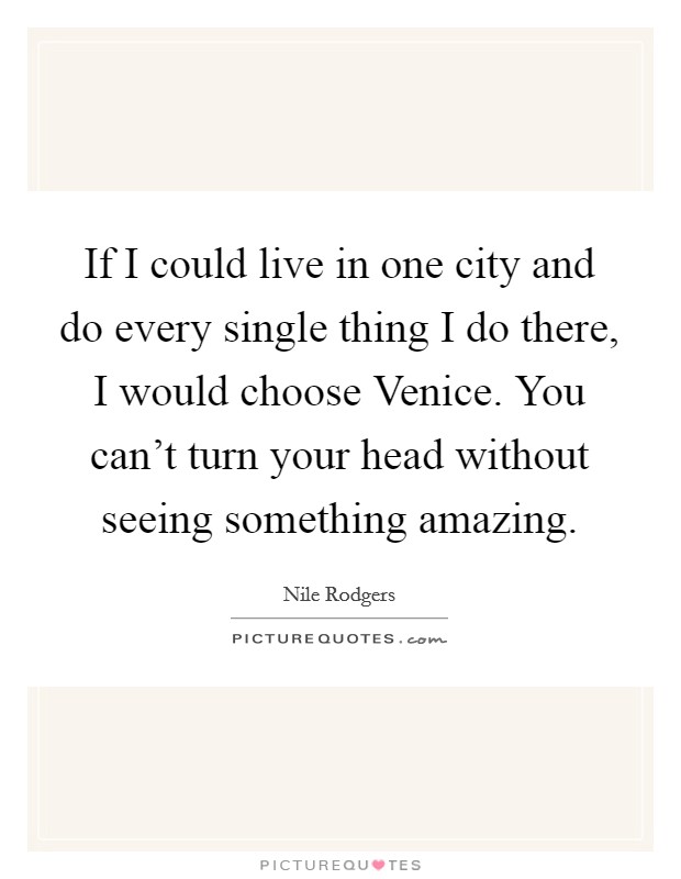 If I could live in one city and do every single thing I do there, I would choose Venice. You can't turn your head without seeing something amazing Picture Quote #1