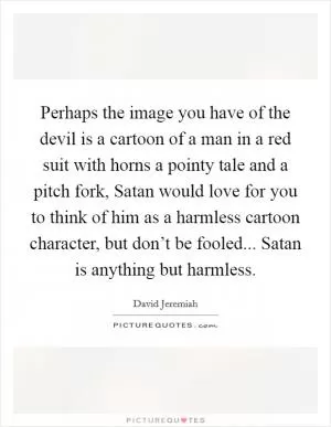 Perhaps the image you have of the devil is a cartoon of a man in a red suit with horns a pointy tale and a pitch fork, Satan would love for you to think of him as a harmless cartoon character, but don’t be fooled... Satan is anything but harmless Picture Quote #1