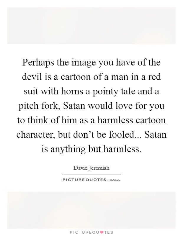 Perhaps the image you have of the devil is a cartoon of a man in a red suit with horns a pointy tale and a pitch fork, Satan would love for you to think of him as a harmless cartoon character, but don't be fooled... Satan is anything but harmless Picture Quote #1