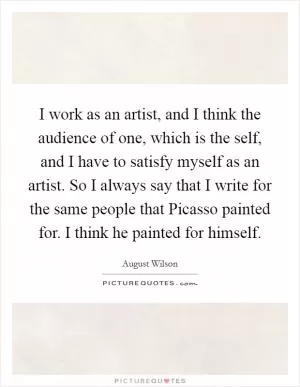 I work as an artist, and I think the audience of one, which is the self, and I have to satisfy myself as an artist. So I always say that I write for the same people that Picasso painted for. I think he painted for himself Picture Quote #1