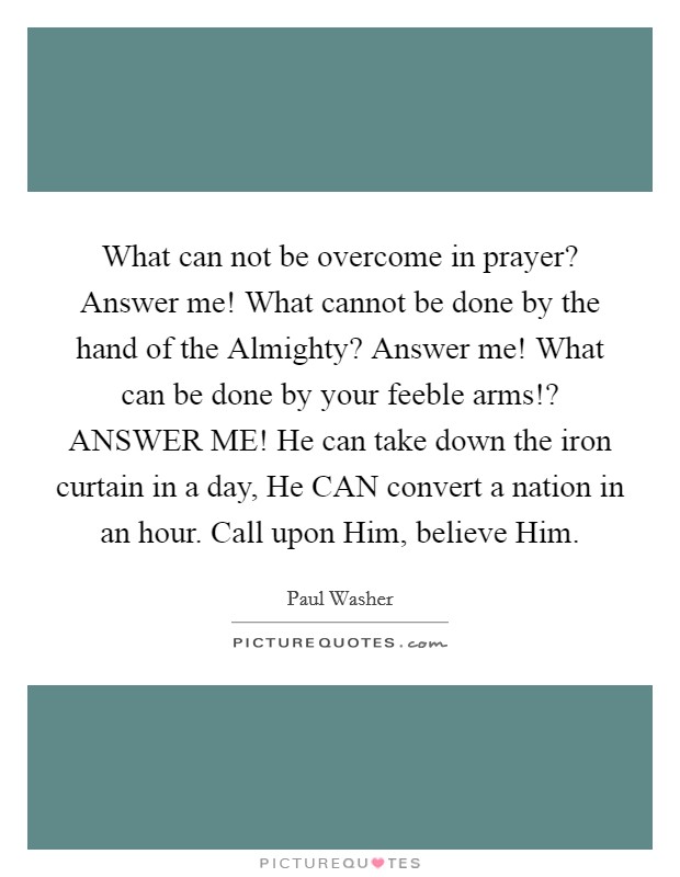 What can not be overcome in prayer? Answer me! What cannot be done by the hand of the Almighty? Answer me! What can be done by your feeble arms!? ANSWER ME! He can take down the iron curtain in a day, He CAN convert a nation in an hour. Call upon Him, believe Him Picture Quote #1