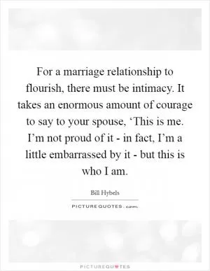 For a marriage relationship to flourish, there must be intimacy. It takes an enormous amount of courage to say to your spouse, ‘This is me. I’m not proud of it - in fact, I’m a little embarrassed by it - but this is who I am Picture Quote #1