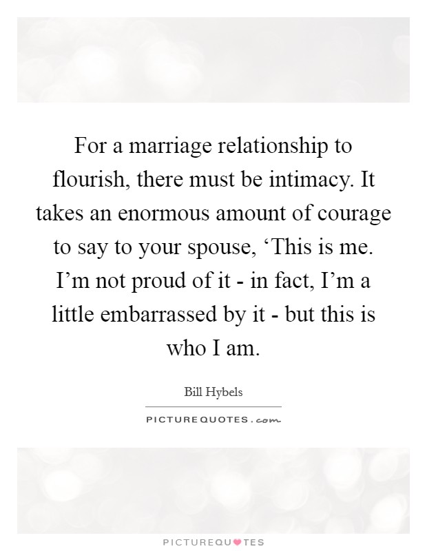 For a marriage relationship to flourish, there must be intimacy. It takes an enormous amount of courage to say to your spouse, ‘This is me. I'm not proud of it - in fact, I'm a little embarrassed by it - but this is who I am Picture Quote #1