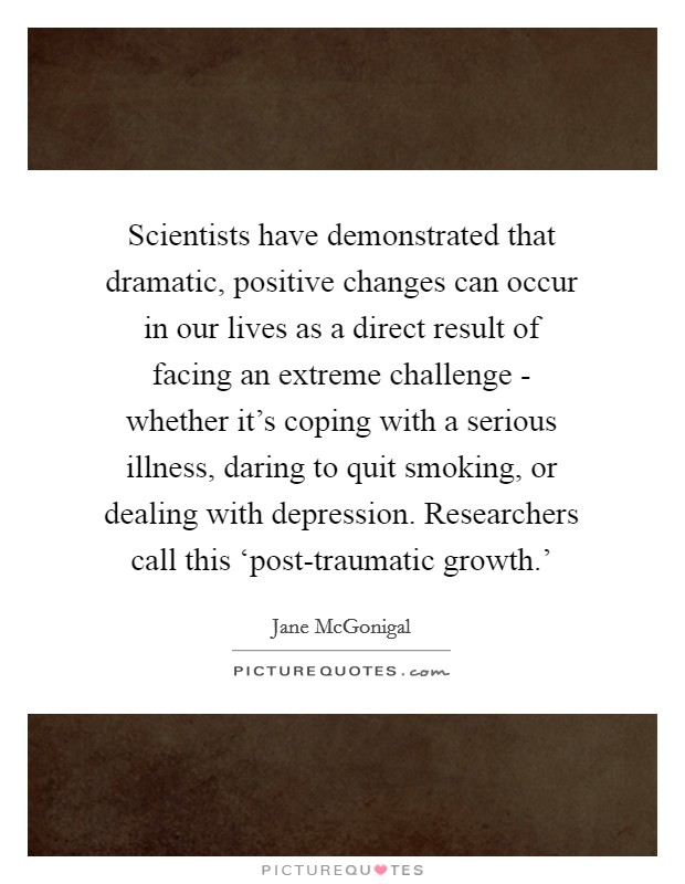 Scientists have demonstrated that dramatic, positive changes can occur in our lives as a direct result of facing an extreme challenge - whether it's coping with a serious illness, daring to quit smoking, or dealing with depression. Researchers call this ‘post-traumatic growth.' Picture Quote #1
