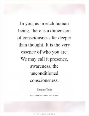 In you, as in each human being, there is a dimension of consciousness far deeper than thought. It is the very essence of who you are. We may call it presence, awareness, the unconditioned consciousness Picture Quote #1