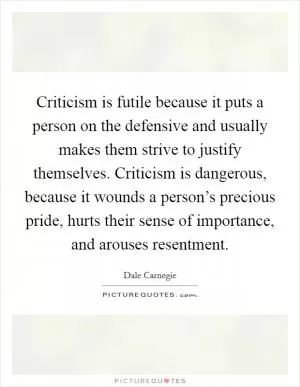 Criticism is futile because it puts a person on the defensive and usually makes them strive to justify themselves. Criticism is dangerous, because it wounds a person’s precious pride, hurts their sense of importance, and arouses resentment Picture Quote #1