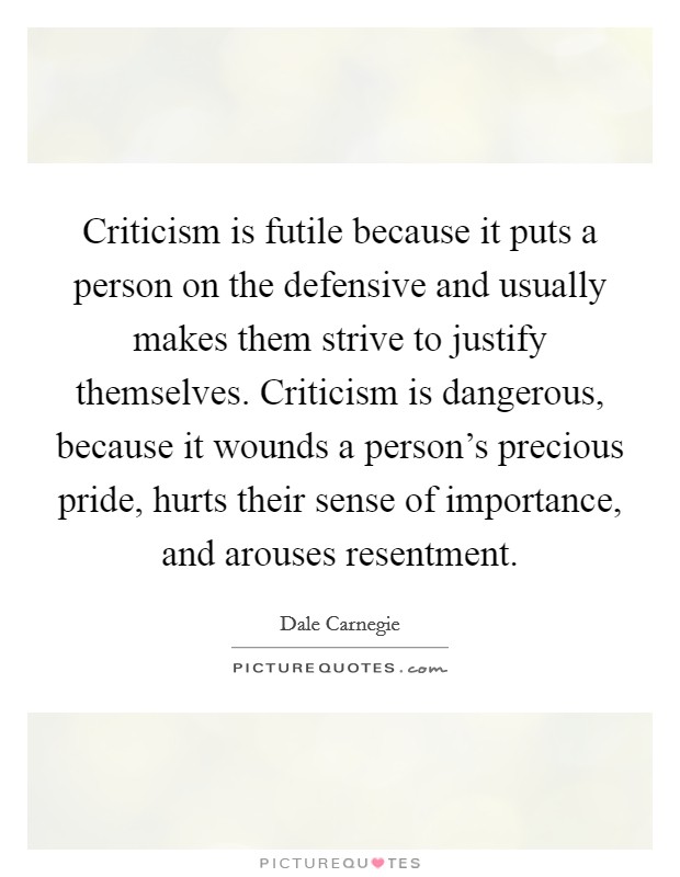 Criticism is futile because it puts a person on the defensive and usually makes them strive to justify themselves. Criticism is dangerous, because it wounds a person's precious pride, hurts their sense of importance, and arouses resentment Picture Quote #1
