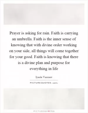 Prayer is asking for rain. Faith is carrying an umbrella. Faith is the inner sense of knowing that with divine order working on your side, all things will come together for your good. Faith is knowing that there is a divine plan and purpose for everything in life Picture Quote #1