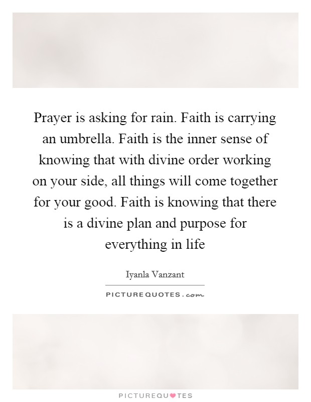 Prayer is asking for rain. Faith is carrying an umbrella. Faith is the inner sense of knowing that with divine order working on your side, all things will come together for your good. Faith is knowing that there is a divine plan and purpose for everything in life Picture Quote #1