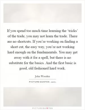 If you spend too much time learning the ‘tricks’ of the trade, you may not learn the trade. There are no shortcuts. If you’re working on finding a short cut, the easy way, you’re not working hard enough on the fundamentals. You may get away with it for a spell, but there is no substitute for the basics. And the first basic is good, old fashioned hard work Picture Quote #1