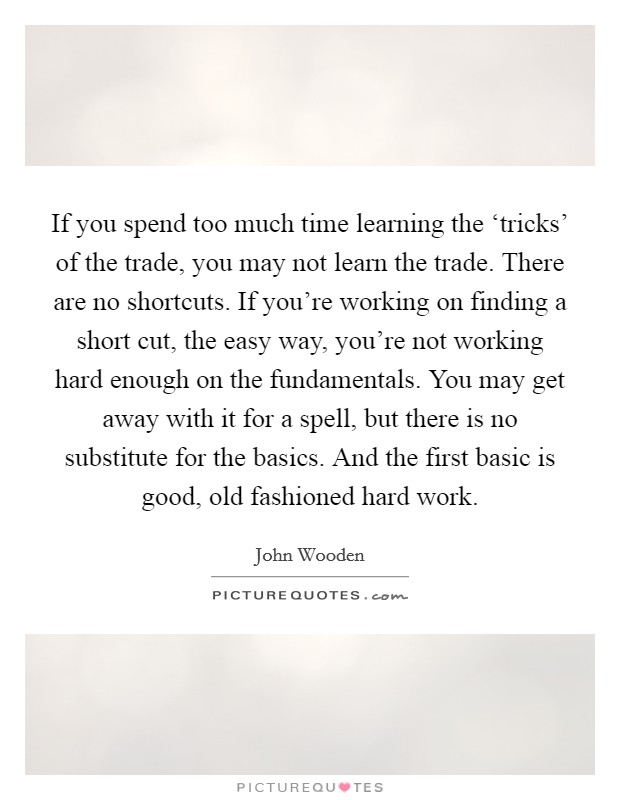 If you spend too much time learning the ‘tricks' of the trade, you may not learn the trade. There are no shortcuts. If you're working on finding a short cut, the easy way, you're not working hard enough on the fundamentals. You may get away with it for a spell, but there is no substitute for the basics. And the first basic is good, old fashioned hard work Picture Quote #1