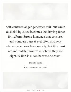 Self-centered anger generates evil, but wrath at social injustice becomes the driving force for reform. Strong language that censures and combats a great evil often awakens adverse reactions from society, but this must not intimidate those who believe they are right. A lion is a lion because he roars Picture Quote #1
